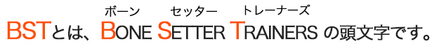 BSTとは、BONE SETTER TRAINERS の頭文字です。 （ボーン　　セッター　　トレーナーズ）